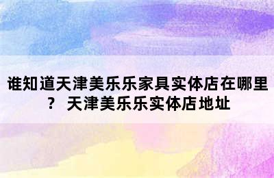 谁知道天津美乐乐家具实体店在哪里？ 天津美乐乐实体店地址